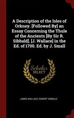 A Description of the Isles of Orkney. [followed By] an Essay Concerning the Thule of the Ancients [by Sir R. Sibbald]. [j. Wallace] in the Ed. of 1700