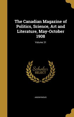 The Canadian Magazine of Politics, Science, Art and Literature, May-October 1908; Volume 31