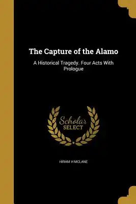 The Capture of the Alamo: A Historical Tragedy. Four Acts with Prologue