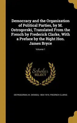 Democracy and the Organization of Political Parties, by M. Ostrogorski, Translated from the French by Frederick Clarke, with a Preface by the Right Ho