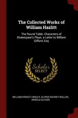 The Collected Works of William Hazlitt: The Round Table. Characters of Shakespear's Plays. a Letter to William Gifford, Esq