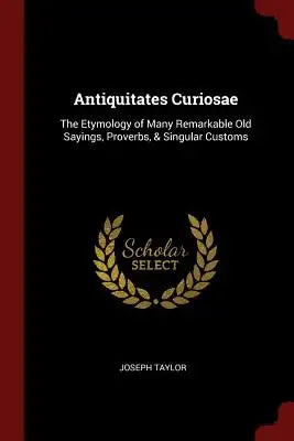 Antiquitates Curiosae: The Etymology of Many Remarkable Old Sayings, Proverbs, & Singular Customs