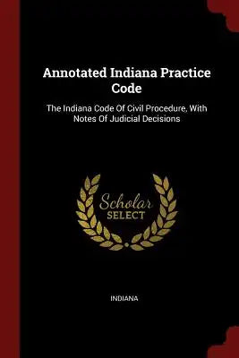 Annotated Indiana Practice Code: The Indiana Code of Civil Procedure, with Notes of Judicial Decisions