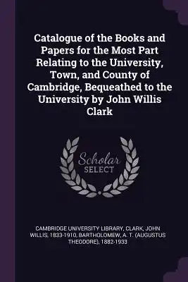 Catalogue of the Books and Papers for the Most Part Relating to the University, Town, and County of Cambridge, Bequeathed to the University by John Wi