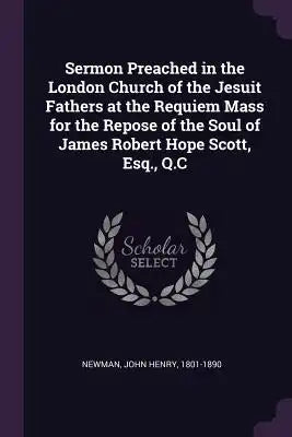 Sermon Preached in the London Church of the Jesuit Fathers at the Requiem Mass for the Repose of the Soul of James Robert Hope Scott, Esq., Q.C
