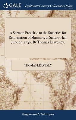 A Sermon Preach'd to the Societies for Reformation of Manners, at Salters-Hall, June 29, 1730. by Thomas Leavesley.