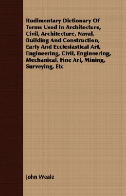 Rudimentary Dictionary of Terms Used in Architecture, Civil, Architecture, Naval, Building and Construction, Early and Ecclesiastical Art, Engineering