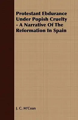 Protestant Ebdurance Under Popish Cruelty - A Narrative of the Reformation in Spain