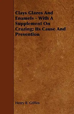 Clays Glazes and Enamels - With a Supplement on Crazing; Its Cause and Prevention