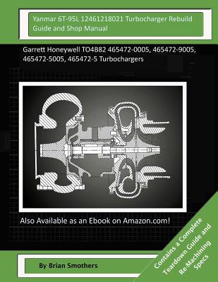 Yanmar 6T-95L 12461218021 Turbocharger Rebuild Guide and Shop Manual: Garrett Honeywell TO4B82 465472-0005, 465472-9005, 465472-5005, 465472-5 Turboch