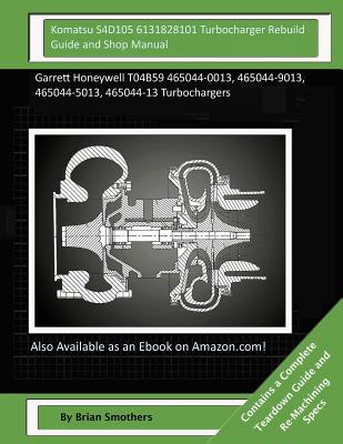 Komatsu S4D105 6131828101 Turbocharger Rebuild Guide and Shop Manual: Garrett Honeywell T04B59 465044-0013, 465044-9013, 465044-5013, 465044-13 Turboc