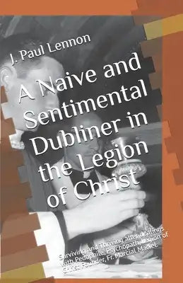 A Naive and Sentimental Dubliner in the Legion of Christ: Surviving and Thriving after dealings with Pedophile, Psychopath, Legion of Christ Founder,