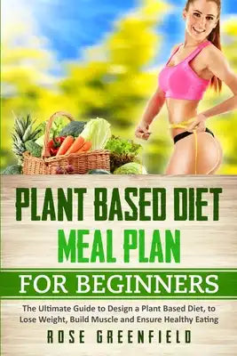 Plant Based Diet Meal Plan for Beginners: The Ultimate Guide to Design a Plant Based Diet, to Lose Weight, Build Muscle and Ensure Healthy Eating