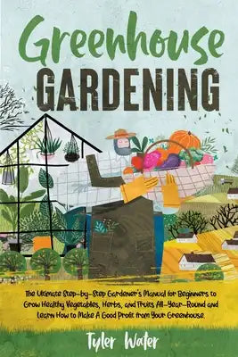 Greenhouse Gardening - The Ultimate Step-by-Step Gardener's Manual for Beginners: Grow Healthy Vegetables, Herbs, and Fruits All-Year-Round and Learn