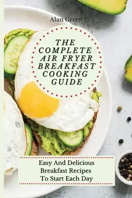 The Complete Air Fryer Breakfast Cooking Guide: Easy And Delicious Breakfast Recipes To Start Each Day