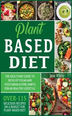 Plant-based Diet: The Kick Start Guide to Develop Vegan and Vegetarian Eating Habits for an Healthy Lifestyle - Over 115 Delicious Recip
