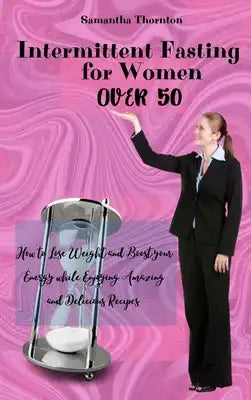 Intermittent Fasting For Women Over 50: How to Lose Weight and Boost your Energy while Enjoying Amazing and Delicious Recipes