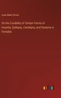 On the Curability of Certain Forms of Insanity, Epilepsy, Catalepsy, and Hysteria in Females