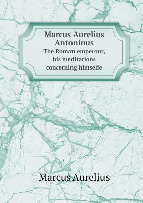 Marcus Aurelius Antoninus the Roman Emperour, His Meditations Concerning Himselfe