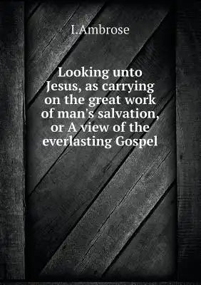 Looking unto Jesus, as carrying on the great work of man's salvation, or A view of the everlasting Gospel