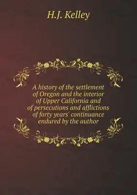A history of the settlement of Oregon and the interior of Upper California and of persecutions and afflictions of forty years' continuance endured by