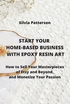 Start Your Home-Based Business with Epoxy Resin Art: How to Sell Your Masterpieces of Etsy and Beyond, and Monetize Your Passion