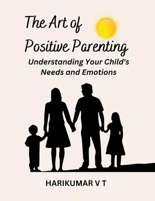 The Art of Positive Parenting: Understanding Your Child's Needs and Emotions