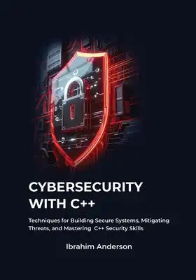 Cybersecurity with C++: Gaining Essential Techniques for Building Secure Systems, Defending Against Threats, and Enhancing Your C++ Security S