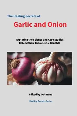 The Healing Secrets of Garlic and Onions: Exploring the Science and Case Studies Behind Their Therapeutic Benefits