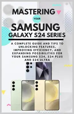 Mastering Your Samsung Galaxy S24 Series: A Complete Guide and Tips to Unlocking Features, Improving Efficiency, and Expanding Possibilities for Your