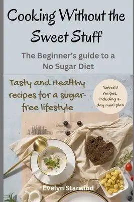 Cooking Without the Sweet Stuff: The Beginner's Guide to a No Sugar Diet. Tasty and Healthy Recipes for a Sugar-Free Lifestyle.
