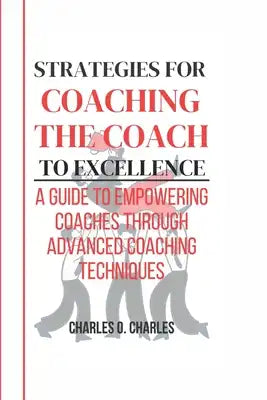 Strategies for Coaching the Coach to Excellence: A Guide To Empowering Coaches through Advanced Coaching Techniques