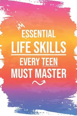 Essential Life Skills Every Teen Must Master: Mastering Life's Essentials, From Time & Money to Cooking and Cleaning, and Beyond - A Comprehensive Gui