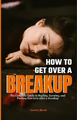 How to Get Over a Breakup: The Complete Guide to Healing, Growing, and Finding New Love after a Breakup