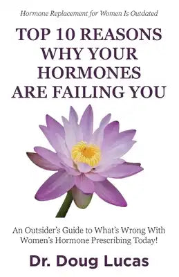 Top 10 Reasons Why Your Hormones Are Failing You: An Outsider's Guide to What's Wrong With Women's Hormone Prescribing Today!