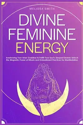 Divine Feminine Energy: Awakening Your Inner Goddess to Fulfill Your Soul's Deepest Desires Unlock the Magnetic Power of Rituals and Embodiment Practi