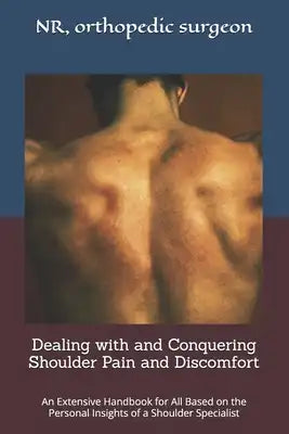 Dealing with and Conquering Shoulder Pain and Discomfort.: An Extensive Handbook for All Based on the Personal Insights of a Shoulder Specialist