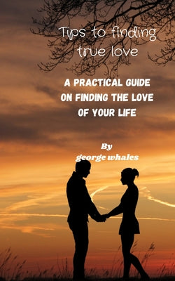 Tips of Finding True Love: A Practical Guide Of Finding The True Love Of Your Life