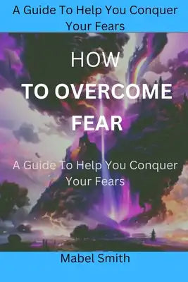 How to Overcome Fear: A Guide To Help You Conquer Your Fears
