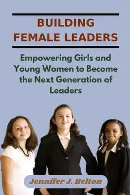 Building Female Leaders: Empowering Girls and Young Women to Become the Next Generation of Leaders