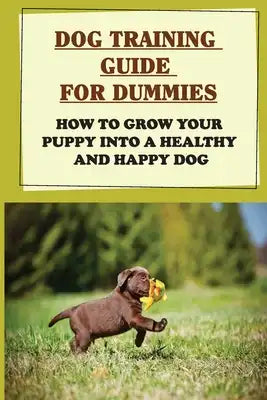 Dog Training Guide For Dummies: How To Grow Your Puppy Into A Healthy And Happy Dog: Tips To Improve Your Dog'S Behaviors