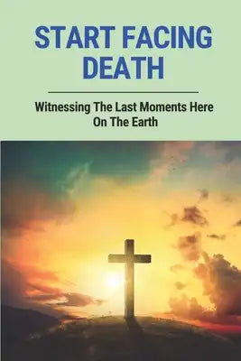 Start Facing Death: Witnessing The Last Moments Here On The Earth: Facing The Dying