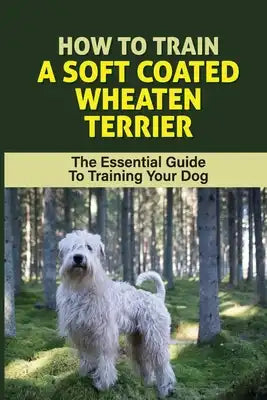 How To Train A Soft Coated Wheaten Terrier: The Essential Guide To Training Your Dog: Soft Coated Wheaten Terrier Training