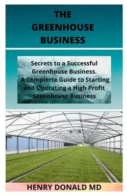 The Greenhouse Business: Secrets To A Successful Greenhouse Business. A Complete Guide To Starting And Operating A Successful Greenhouse Busine