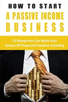 How To Start A Passive Income Business: 23 Blueprints Can Make Your Dream Of Financial Freedom A Reality: Financial Guide