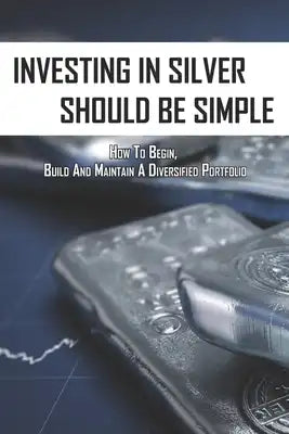 Investing In Silver Should Be Simple: How To Begin, Build And Maintain A Diversified Portfolio: Investing For Dummies All In One