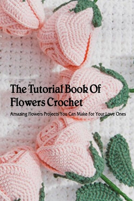 The Tutorial Book Of Flowers Crochet: Amazing Flowers Projects You Can Make For Your Love Ones: Flowers Crochet for Beginners