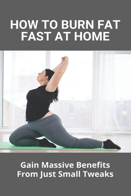 How To Burn Fat Fast At Home: Gain Massive Benefits From Just Small Tweaks: Easy Fat Burning Workouts At Home
