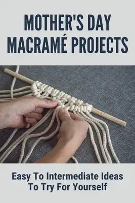 Mother's Day Macramé Projects: Easy To Intermediate Ideas To Try For Yourself: Gift For Mother'S Day Guide