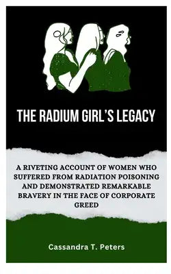 The Radium Girl's Legacy: A Riveting Account of Women Who Suffered from Radiation Poisoning and Demonstrated Remarkable Bravery in The Face of C
